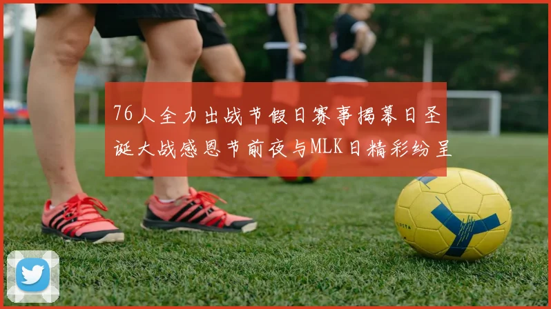 76人全力出战节假日赛事揭幕日圣诞大战感恩节前夜与MLK日精彩纷呈