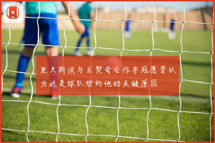 里夫斯谈与东契奇合作夺冠愿景认为这是球队续约他的关键原因