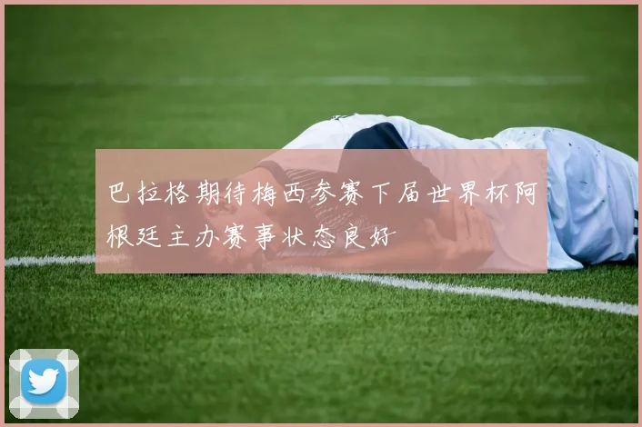 巴拉格期待梅西参赛下届世界杯阿根廷主办赛事状态良好