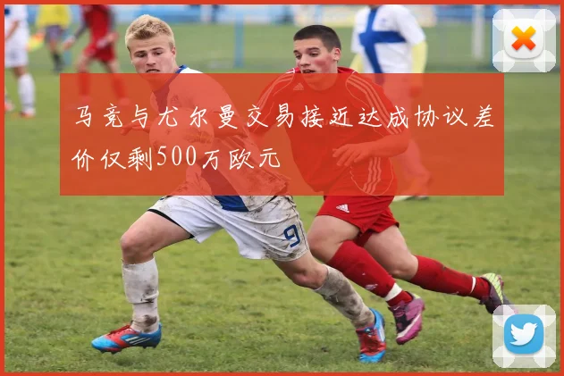 马竞与尤尔曼交易接近达成协议差价仅剩500万欧元
