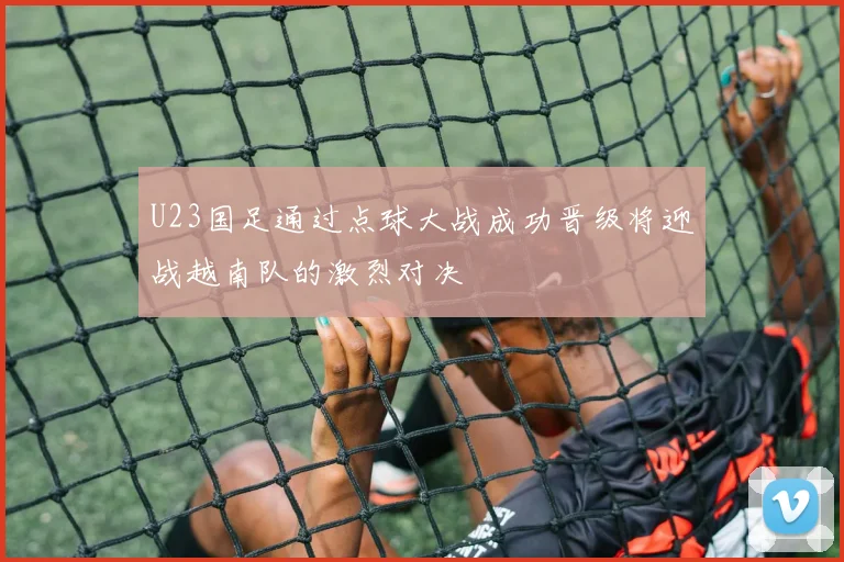 U23国足通过点球大战成功晋级将迎战越南队的激烈对决
