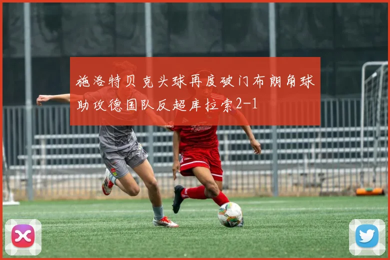 施洛特贝克头球再度破门布朗角球助攻德国队反超库拉索2-1