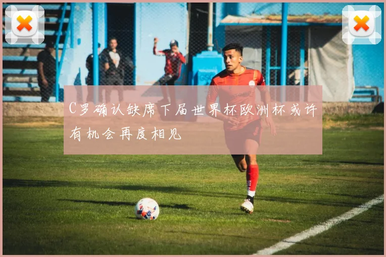 C罗确认缺席下届世界杯欧洲杯或许有机会再度相见
