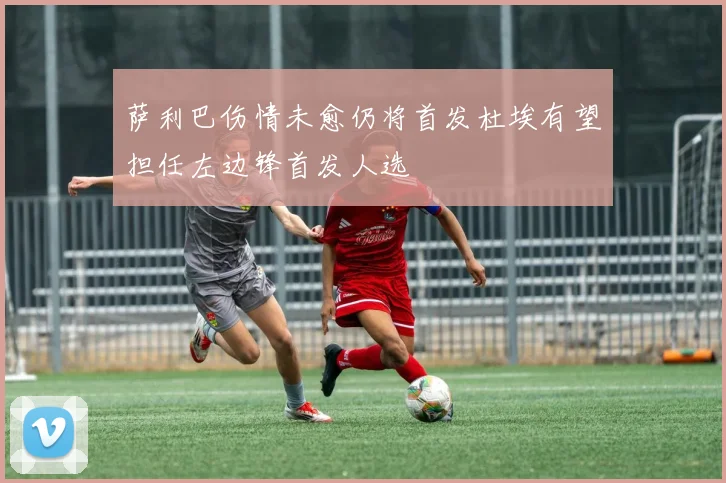 萨利巴伤情未愈仍将首发杜埃有望担任左边锋首发人选