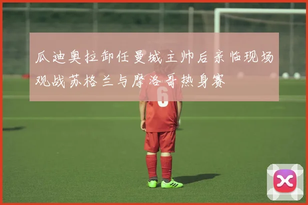 瓜迪奥拉卸任曼城主帅后亲临现场观战苏格兰与摩洛哥热身赛
