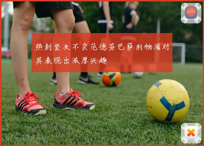 热刺坚决不卖范德芬巴萨利物浦对其表现出浓厚兴趣
