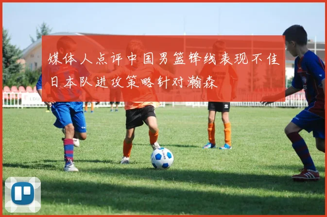 媒体人点评中国男篮锋线表现不佳日本队进攻策略针对瀚森