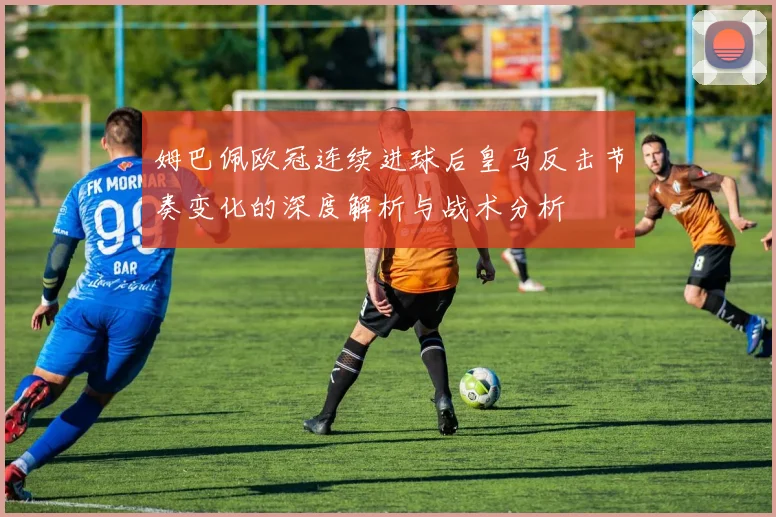 姆巴佩欧冠连续进球后皇马反击节奏变化的深度解析与战术分析