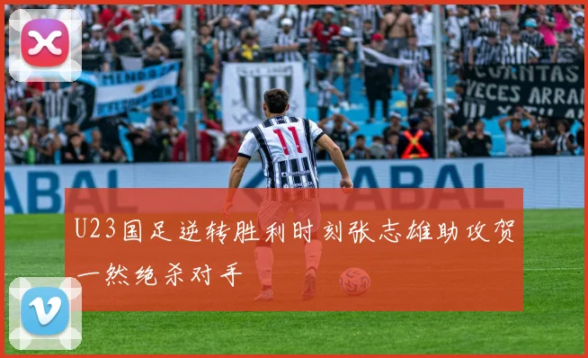 U23国足逆转胜利时刻张志雄助攻贺一然绝杀对手