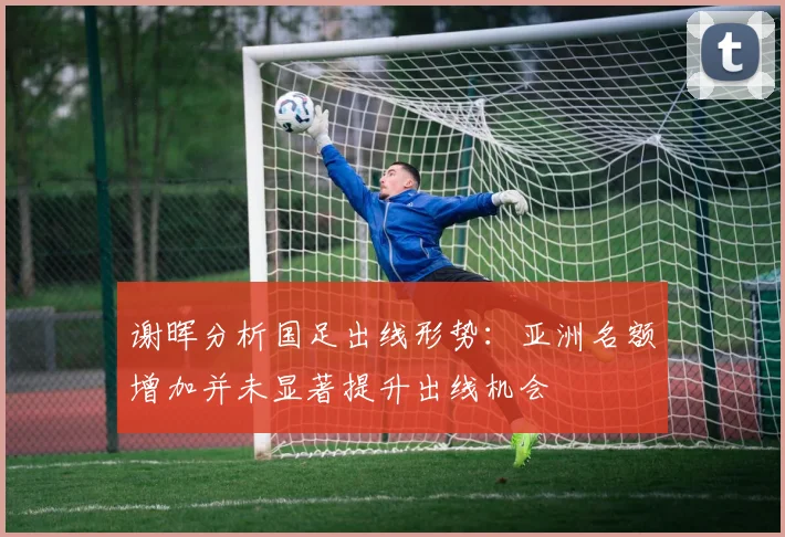 谢晖分析国足出线形势：亚洲名额增加并未显著提升出线机会