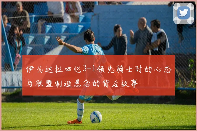 伊戈达拉回忆3-1领先骑士时的心态与联盟制造悬念的背后故事