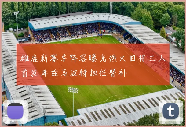 雄鹿新赛季阵容曝光热火旧将三人首发库兹马波特担任替补