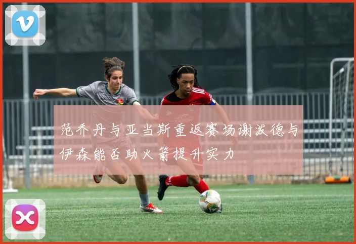 范乔丹与亚当斯重返赛场谢泼德与伊森能否助火箭提升实力