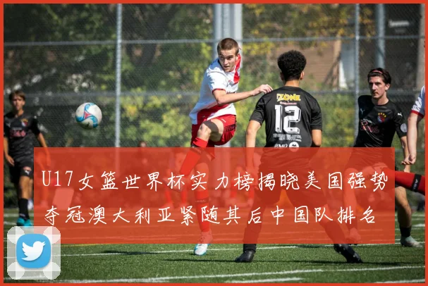 U17女篮世界杯实力榜揭晓美国强势夺冠澳大利亚紧随其后中国队排名第十