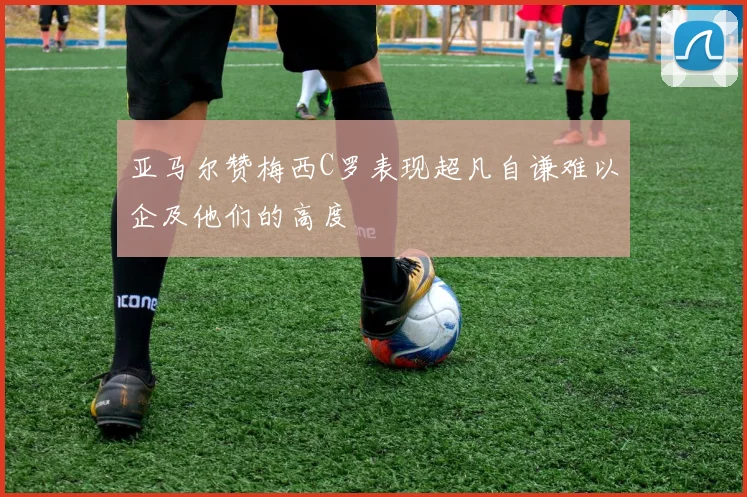 亚马尔赞梅西C罗表现超凡自谦难以企及他们的高度