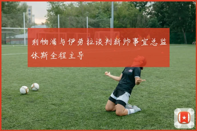 利物浦与伊劳拉谈判新帅事宜总监休斯全程主导