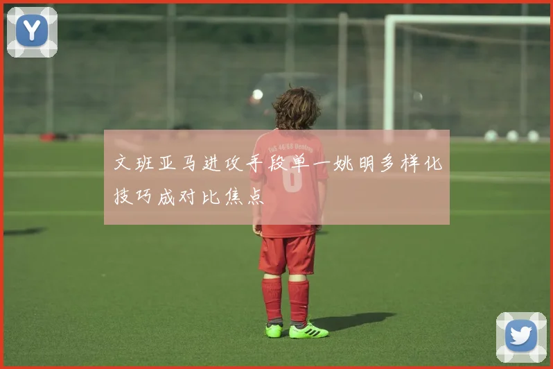 文班亚马进攻手段单一姚明多样化技巧成对比焦点