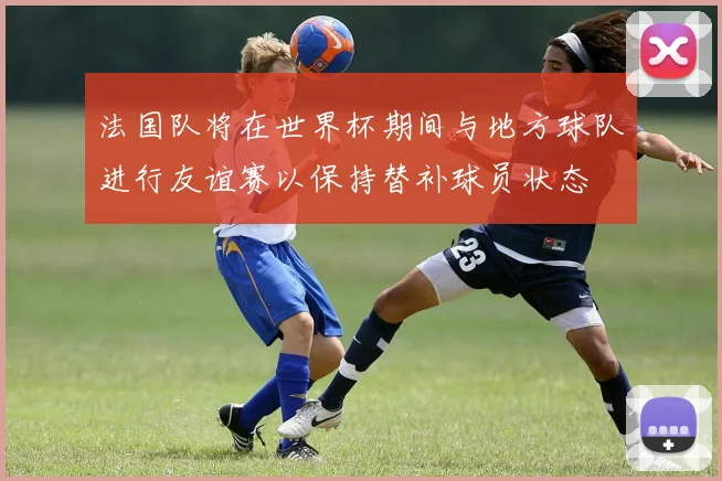 法国队将在世界杯期间与地方球队进行友谊赛以保持替补球员状态