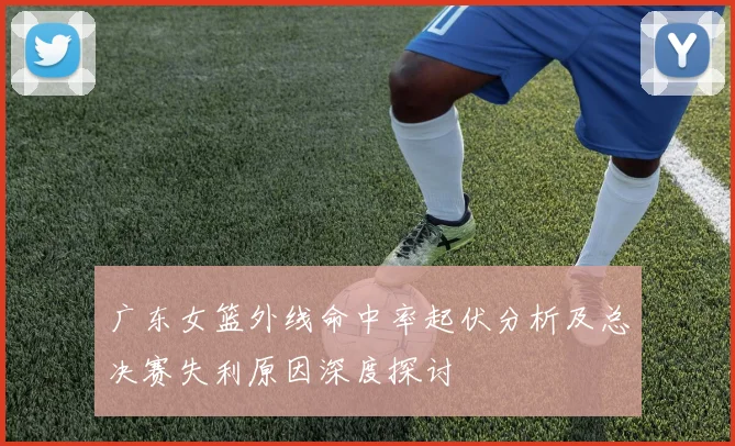 广东女篮外线命中率起伏分析及总决赛失利原因深度探讨