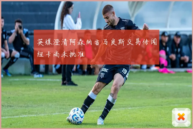 英媒澄清阿森纳吉马良斯交易传闻纽卡尚未批准