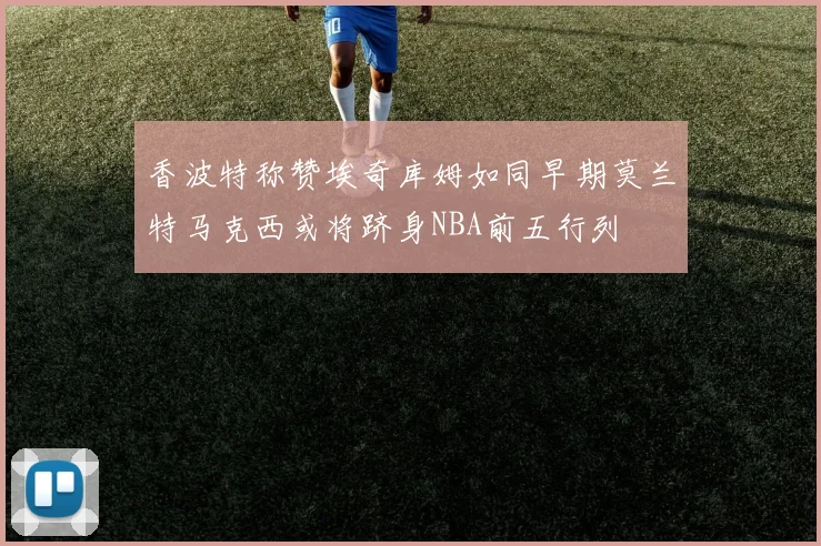 香波特称赞埃奇库姆如同早期莫兰特马克西或将跻身NBA前五行列