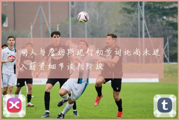 湖人与詹姆斯进行初步讨论尚未进入薪资细节谈判阶段
