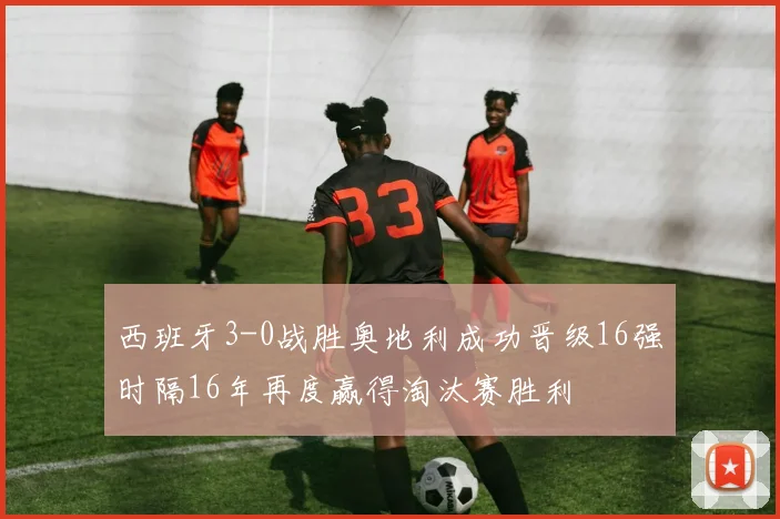 西班牙3-0战胜奥地利成功晋级16强时隔16年再度赢得淘汰赛胜利