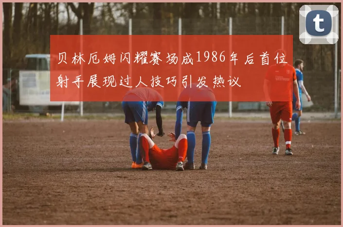 贝林厄姆闪耀赛场成1986年后首位射手展现过人技巧引发热议