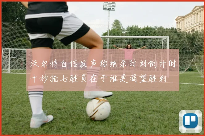 沃尔特自信发声称绝杀时刻倒计时十秒抢七胜负在于谁更渴望胜利