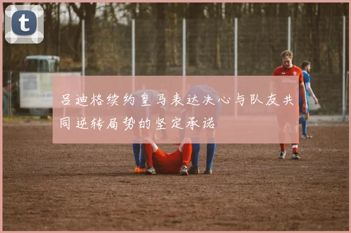 吕迪格续约皇马表达决心与队友共同逆转局势的坚定承诺