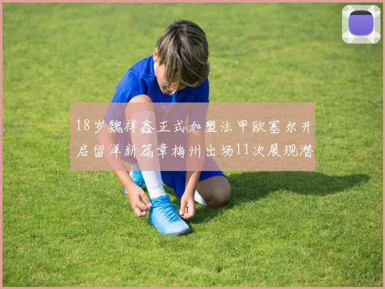 18岁魏祥鑫正式加盟法甲欧塞尔开启留洋新篇章梅州出场11次展现潜力