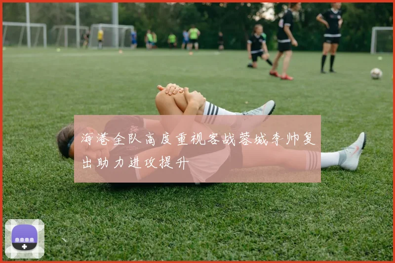 海港全队高度重视客战蓉城李帅复出助力进攻提升