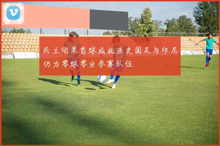 民主刚果首球成就历史国足与印尼仍为零球零分参赛队伍