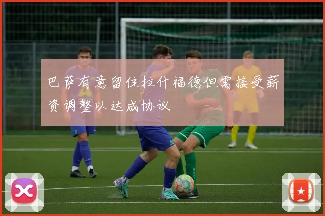 巴萨有意留住拉什福德但需接受薪资调整以达成协议