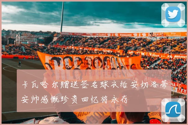 卡瓦哈尔赠送签名球衣给安切洛蒂安帅感慨珍贵回忆将永存
