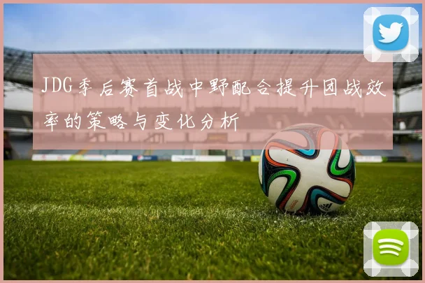 JDG季后赛首战中野配合提升团战效率的策略与变化分析