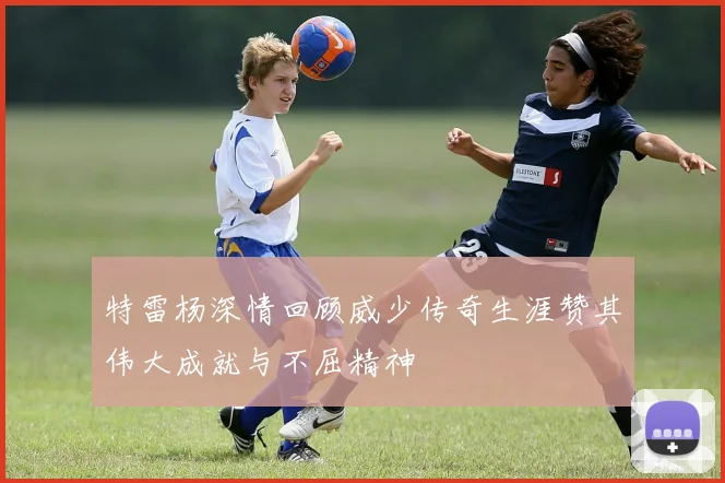 特雷杨深情回顾威少传奇生涯赞其伟大成就与不屈精神