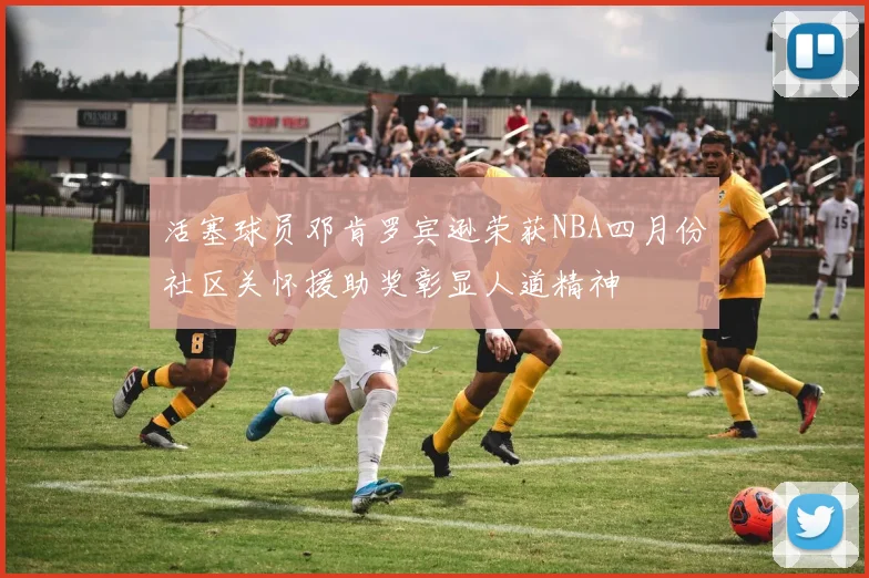 活塞球员邓肯罗宾逊荣获NBA四月份社区关怀援助奖彰显人道精神
